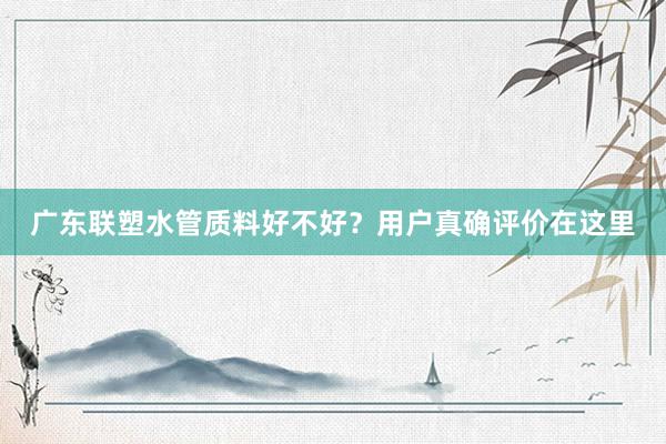 广东联塑水管质料好不好？用户真确评价在这里