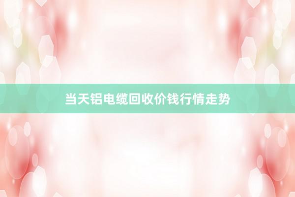 当天铝电缆回收价钱行情走势