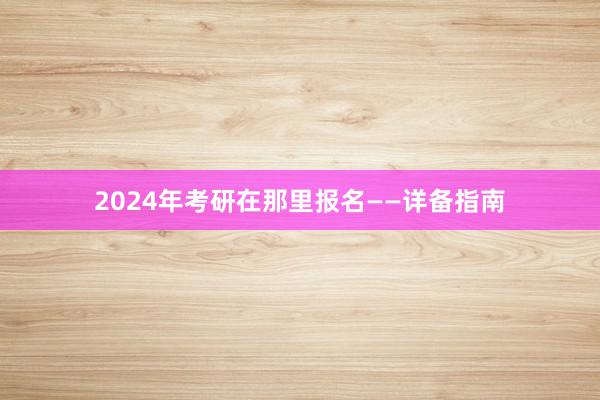 2024年考研在那里报名——详备指南
