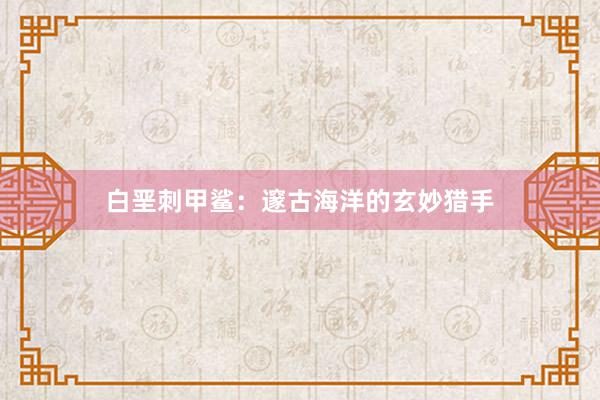 白垩刺甲鲨：邃古海洋的玄妙猎手