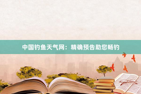 中国钓鱼天气网：精确预告助您畅钓